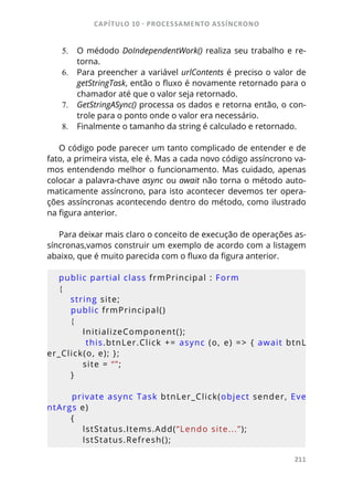 CAPÍTULO 10 - PROCESSAMENTO ASSÍNCRONO
211
5.	 O médodo DoIndependentWork() realiza seu trabalho e re-
torna.
6.	 Para preencher a variável urlContents é preciso o valor de
getStringTask, então o fluxo é novamente retornado para o
chamador até que o valor seja retornado.
7.	 GetStringASync() processa os dados e retorna então, o con-
trole para o ponto onde o valor era necessário.
8.	 Finalmente o tamanho da string é calculado e retornado.
O código pode parecer um tanto complicado de entender e de
fato, a primeira vista, ele é. Mas a cada novo código assíncrono va-
mos entendendo melhor o funcionamento. Mas cuidado, apenas
colocar a palavra-chave async ou await não torna o método auto-
maticamente assíncrono, para isto acontecer devemos ter opera-
ções assíncronas acontecendo dentro do método, como ilustrado
na figura anterior.
Para deixar mais claro o conceito de execução de operações as-
síncronas,vamos construir um exemplo de acordo com a listagem
abaixo, que é muito parecida com o fluxo da figura anterior.
public partial class frmPrincipal : Form
{
    string site;
    public frmPrincipal()
    {
        InitializeComponent();
        this.btnLer.Click += async (o, e) => { await btnL
er_Click(o, e); };
        site = “”;
    }
    private async Task btnLer_Click(object sender, Eve
ntArgs e)
    {
        lstStatus.Items.Add(“Lendo site...”);
        lstStatus.Refresh();
 