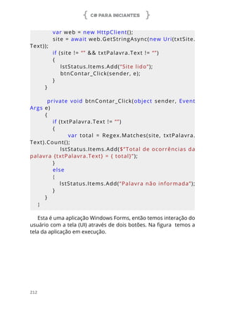 C# PARA INICIANTES
212
        var web = new HttpClient();
        site = await web.GetStringAsync(new Uri(txtSite.
Text));
        if (site != “” && txtPalavra.Text != “”)
        {
            lstStatus.Items.Add(“Site lido”);
            btnContar_Click(sender, e);
        }
    }
        private  void  btnContar_Click(object  sender,  Event
Args e)
    {
        if (txtPalavra.Text != “”)
        {
                        var  total  =  Regex.Matches(site,  txtPalavra.
Text).Count();
            lstStatus.Items.Add($”Total de ocorrências da 
palavra {txtPalavra.Text} = { total}”);
        }
        else
        {
            lstStatus.Items.Add(“Palavra não informada”);
        }
    }
}
Esta é uma aplicação Windows Forms, então temos interação do
usuário com a tela (UI) através de dois botões. Na figura temos a
tela da aplicação em execução.
 