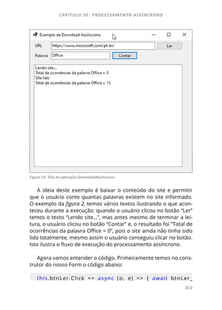 CAPÍTULO 10 - PROCESSAMENTO ASSÍNCRONO
213
Figura 53: Tela da aplicação DownloadAssincrono
A ideia deste exemplo é baixar o conteúdo do site e permitir
que o usuário conte quantas palavras existem no site informado.
O exemplo da figura 2, temos vários textos ilustrando o que acon-
teceu durante a execução: quando o usuário clicou no botão “Ler”
temos o texto “Lendo site...”, mas antes mesmo de terminar a lei-
tura, o usuário clicou no botão “Contar” e, o resultado foi “Total de
ocorrências da palavra Office = 0”, pois o site ainda não tinha sido
lido totalmente, mesmo assim o usuário conseguiu clicar no botão.
Isto ilustra o fluxo de execução do processamento assíncrono.
Agora vamos entender o código. Primeiramente temos no cons-
trutor do nosso Form o código abaixo:
this.btnLer.Click  +=  async  (o,  e)  =>  {  await  btnLer_
 