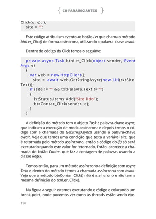 C# PARA INICIANTES
214
Click(o, e); };
site = “”;
Este código atribui um evento ao botão Ler que chama o método
btnLer_Click() de forma assíncrona, utilizando a palavra-chave await.
Dentro do código do Click temos o seguinte:
private  async  Task  btnLer_Click(object  sender,  Event
Args e)
{
var web = new HttpClient();
      site  =  await  web.GetStringAsync(new  Uri(txtSite.
Text));
   if (site != “” && txtPalavra.Text != “”)
   {
lstStatus.Items.Add(“Site lido”);
    btnContar_Click(sender, e);
   }
}
A definição do método tem o objeto Task e palavra-chave async,
que indicam a execução de modo assíncrona e depois temos o có-
digo com a chamada do GetStringAsync() usando a palavra-chave
await. Veja que temos uma condição que testa a variável site, que
é retornada pelo método assíncrono, então o código do if() só será
executado quando este valor for retornado. Então, acontece a cha-
mada do botão Contar, que faz a contagem de palavras usando a
classe Regex.
Temos então, para um método assíncrono a definição com async
Task e dentro do método temos a chamada assíncrona com await.
Veja que o método btnContar_Click() não é assíncrono e não tem a
mesma definição do btnLer_Click().
Na figura a seguir estamos executando o código e colocando um
break-point, onde podemos ver como as threads estão sendo exe-
 