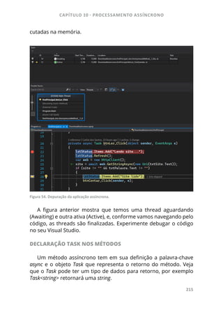 CAPÍTULO 10 - PROCESSAMENTO ASSÍNCRONO
215
cutadas na memória.
Figura 54. Depuração da aplicação assíncrona.
A figura anterior mostra que temos uma thread aguardando
(Awaiting) e outra ativa (Active), e, conforme vamos navegando pelo
código, as threads são finalizadas. Experimente debugar o código
no seu Visual Studio.
DECLARAÇÃO TASK NOS MÉTODOS
Um método assíncrono tem em sua definição a palavra-chave
async e o objeto Task que representa o retorno do método. Veja
que o Task pode ter um tipo de dados para retorno, por exemplo
Task<string> retornará uma string.
 