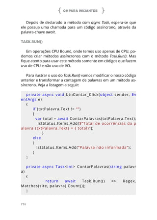 C# PARA INICIANTES
216
Depois de declarado o método com async Task, espera-se que
ele possua uma chamada para um código assíncrono, através da
palavra-chave await.
TASK.RUN()
Em operações CPU Bound, onde temos uso apenas de CPU, po-
demos criar métodos assíncronos com o método Task.Run(). Mas
fique atento para usar este método somente em códigos que fazem
uso de CPU e não uso de I/O.
Para ilustrar o uso do Task.Run() vamos modificar o nosso código
anterior e transformar a contagem de palavras em um método as-
síncrono. Veja a listagem a seguir:
private  async  void  btnContar_Click(object  sender,  Ev
entArgs e)
{
  if (txtPalavra.Text != “”)
     {
        var total = await ContarPalavras(txtPalavra.Text);
        lstStatus.Items.Add($”Total de ocorrências da p
alavra {txtPalavra.Text} = { total}”);
            }
     else
     {
        lstStatus.Items.Add(“Palavra não informada”);
     }
}
private  async  Task<int>  ContarPalavras(string  palavr
a)
{
      return  await  Task.Run(()  =>  Regex.
Matches(site, palavra).Count());
}
 