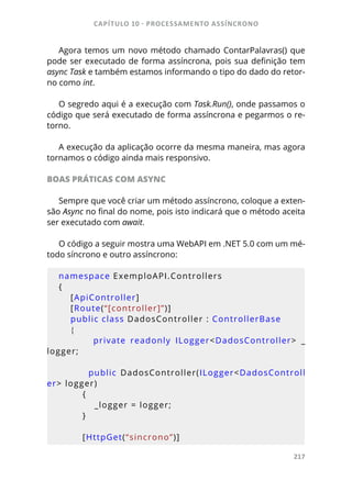CAPÍTULO 10 - PROCESSAMENTO ASSÍNCRONO
217
Agora temos um novo método chamado ContarPalavras() que
pode ser executado de forma assíncrona, pois sua definição tem
async Task e também estamos informando o tipo do dado do retor-
no como int.
O segredo aqui é a execução com Task.Run(), onde passamos o
código que será executado de forma assíncrona e pegarmos o re-
torno.
A execução da aplicação ocorre da mesma maneira, mas agora
tornamos o código ainda mais responsivo.
BOAS PRÁTICAS COM ASYNC
Sempre que você criar um método assíncrono, coloque a exten-
são Async no final do nome, pois isto indicará que o método aceita
ser executado com await.
O código a seguir mostra uma WebAPI em .NET 5.0 com um mé-
todo síncrono e outro assíncrono:
namespace ExemploAPI.Controllers
{
    [ApiController]
    [Route(“[controller]”)]
    public class DadosController : ControllerBase
    {
        private  readonly  ILogger<DadosController>  _
logger;
                public  DadosController(ILogger<DadosControll
er> logger)
        {
            _logger = logger;
        }
        [HttpGet(“sincrono”)]
 