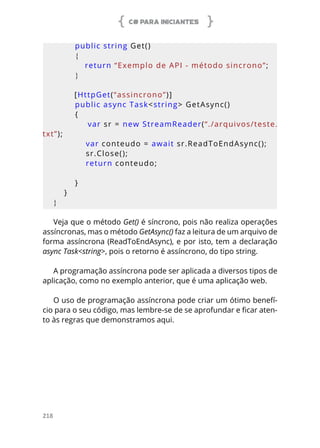 C# PARA INICIANTES
218
        public string Get()
        {
            return “Exemplo de API - método sincrono”;
        }
        [HttpGet(“assincrono”)]
        public async Task<string> GetAsync()
        {
            var sr = new StreamReader(“./arquivos/teste.
txt”);
            var conteudo = await sr.ReadToEndAsync();
            sr.Close();
            return conteudo;
            
        }
    }
}
Veja que o método Get() é síncrono, pois não realiza operações
assíncronas, mas o método GetAsync() faz a leitura de um arquivo de
forma assíncrona (ReadToEndAsync), e por isto, tem a declaração
async Task<string>, pois o retorno é assíncrono, do tipo string.
A programação assíncrona pode ser aplicada a diversos tipos de
aplicação, como no exemplo anterior, que é uma aplicação web.
O uso de programação assíncrona pode criar um ótimo benefí-
cio para o seu código, mas lembre-se de se aprofundar e ficar aten-
to às regras que demonstramos aqui.
 