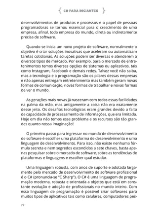 C# PARA INICIANTES
22
desenvolvimentos de produtos e processos e o papel de pessoas
programadoras se tornou essencial para o crescimento de uma
empresa, afinal, toda empresa do mundo, direta ou indiretamente
precisa de software.
Quando se inicia um novo projeto de software, normalmente o
objetivo é criar soluções inovativas que aceleram ou automatizam
tarefas cotidianas. As soluções podem ser diversas e atenderem a
diversos tipos de mercado. Por exemplo, para o mercado de entre-
tenimentos temos diversas opções de sistemas ou aplicativos, tais
como Instagram, Facebook e demais redes. Talvez você não saiba,
mas a tecnologia e a programação são os pilares dessas empresas
e não apenas entregam entretenimento mas também geram novas
formas de comunicação, novas formas de trabalhar e novas formas
de ver o mundo.
As gerações mais novas já nasceram com todas essas facilidades
na palma da mão, mas antigamente a coisa não era exatamente
desse jeito. Os desafios tecnológicos eram grandes devido a falta
de capacidade de processamento de informações, que era limitada.
Hoje em dia não temos esse problema e os recursos são tão gran-
des quanto nossa imaginação!
O primeiro passo para ingressar no mundo de desenvolvimento
de software é escolher uma plataforma de desenvolvimento e uma
linguagem de desenvolvimento. Para isso, não existe nenhuma fór-
mula secreta e nem segredos escondidos a sete chaves, basta ape-
nas pesquisar sobre o mercado de software, sobre as tendências de
plataformas e linguagens e escolher qual estudar.
Uma linguagem robusta, com anos de suporte e adotada larga-
mente pelo mercado de desenvolvimento de software profissional
é o C# (pronuncia-se “C Sharp”). O C# é uma linguagem de progra-
mação moderna, robusta e orientada a objetos que está em cons-
tante evolução e adoção de profissionais no mundo inteiro. Com
essa linguagem de programação é possível criar softwares para
muitos tipos de aplicativos tais como celulares, computadores pes-
 