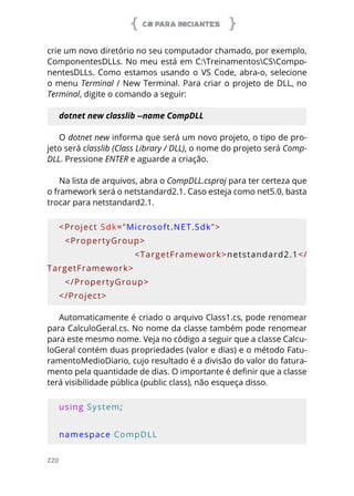 C# PARA INICIANTES
220
crie um novo diretório no seu computador chamado, por exemplo,
ComponentesDLLs. No meu está em C:TreinamentosCSCompo-
nentesDLLs. Como estamos usando o VS Code, abra-o, selecione
o menu Terminal / New Terminal. Para criar o projeto de DLL, no
Terminal, digite o comando a seguir:
dotnet new classlib --name CompDLL
O dotnet new informa que será um novo projeto, o tipo de pro-
jeto será classlib (Class Library / DLL), o nome do projeto será Comp-
DLL. Pressione ENTER e aguarde a criação.
Na lista de arquivos, abra o CompDLL.csproj para ter certeza que
o framework será o netstandard2.1. Caso esteja como net5.0, basta
trocar para netstandard2.1.
<Project Sdk=”Microsoft.NET.Sdk”>
  <PropertyGroup>
        <TargetFramework>netstandard2.1</
TargetFramework>
  </PropertyGroup>
</Project>
Automaticamente é criado o arquivo Class1.cs, pode renomear
para CalculoGeral.cs. No nome da classe também pode renomear
para este mesmo nome. Veja no código a seguir que a classe Calcu-
loGeral contém duas propriedades (valor e dias) e o método Fatu-
ramentoMedioDiario, cujo resultado é a divisão do valor do fatura-
mento pela quantidade de dias. O importante é definir que a classe
terá visibilidade pública (public class), não esqueça disso.
using System;
namespace CompDLL
 