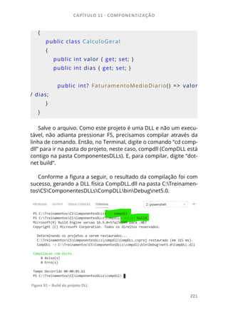 CAPÍTULO 11 - COMPONENTIZAÇÃO
221
{
    public class CalculoGeral
    {
        public int valor { get; set; }
        public int dias { get; set; }
        
                public  int?  FaturamentoMedioDiario()  =>  valor 
/ dias;
    }
}
Salve o arquivo. Como este projeto é uma DLL e não um execu-
tável, não adianta pressionar F5, precisamos compilar através da
linha de comando. Então, no Terminal, digite o comando “cd comp-
dll” para ir na pasta do projeto, neste caso, compdll (CompDLL está
contigo na pasta ComponentesDLLs). E, para compilar, digite “dot-
net build”.
Conforme a figura a seguir, o resultado da compilação foi com
sucesso, gerando a DLL física CompDLL.dll na pasta C:Treinamen-
tosCSComponentesDLLsCompDLLbinDebugnet5.0.
Figura 55 – Build do projeto DLL
 