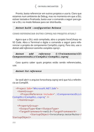 C# PARA INICIANTES
222
Pronto, basta referenciar em outros projetos e usa-la. Claro que
estamos num ambiente de Debug, mas no momento em que a DLL
estiver testada e finalizada, basta usar o comando a seguir para ge-
rar a DLL no modo Release para ser distribuída.
dotnet build --configuration Release
COMO REFERENCIAR OUTRO CSPROJ NO PROJETO ATUAL?
Agora que a DLL está compilada, abra o projeto livroCsharp no
VS Code. Abra o Terminal e digite o comando a seguir para refe-
renciar o projeto de componente CompDLL.csproj. Para isto, use o
dotnet add reference<caminho completo csproj>.
dotnet add reference C:TreinamentosCS
ComponentesDLLsCompDLLCompDLL.csproj
Caso queira saber quais projetos estão sendo referenciados,
use:
dotnet list reference
Se você abrir o arquivo livrocsharp.csproj verá que há a referên-
cia ao CompDll.
<Project Sdk=”Microsoft.NET.Sdk”>
  <ItemGroup>
        <ProjectReference  Include=”..ComponentesDLLs
CompDLLCompDLL.csproj” />
  </ItemGroup>
  <PropertyGroup>
    <OutputType>Exe</OutputType>
    <TargetFramework>net5.0</TargetFramework>
        <StartupObject>livrocsharp.testarNulos</
StartupObject>
 