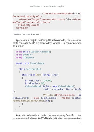 CAPÍTULO 11 - COMPONENTIZAÇÃO
223
        <GenerateAssemblyInfo>false</
GenerateAssemblyInfo>
    <GenerateTargetFrameworkAttribute>false</Gener
ateTargetFrameworkAttribute>
  </PropertyGroup>
</Project>
COMO CONSUMIR A DLL?
Agora com o projeto de CompDLL referenciado, cria uma nova
pasta chamada Cap11 e o arquivo ConsomeDLL.cs, conforme códi-
go a seguir:
using static System.Console;
using System;
using CompDLL;
namespace livrocsharp
{
    class ConsomeDLL
    {
        static void Main(string[] args)
        {
            int valorFat = 100000;
            int diasFat = 50;
            CalculoGeral objFat = new CalculoGeral()
                                { valor = valorFat, dias = diasFa
t };
                        WriteLine($”Faturamento:  {ob
jFat.valor:n0}  -  dias  {objFat.dias}  -  Média:  {objFat.
FaturamentoMedioDiario():n0}”);
        }
    }
}
Antes de mais nada é preciso declarar o using CompDLL para
termos acesso à classe. No SVM (static void Main) declaramos duas
 