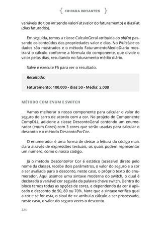 C# PARA INICIANTES
224
variáveis do tipo int sendo valorFat (valor do faturamento) e diasFat
(dias faturados).
Em seguida, temos a classe CalculoGeral atribuída ao objFat pas-
sando os conteúdos das propriedades valor e dias. No WriteLine os
dados são mostrados e o método FaturamentoMedioDiario mos-
trará o cálculo conforme a fórmula do componente, que divide o
valor pelos dias, resultando no faturamento médio diário.
Salve e execute F5 para ver o resultado.
Resultado:
Faturamento: 100.000 - dias 50 - Média: 2.000
MÉTODO COM ENUM E SWITCH
Vamos melhorar o nosso componente para calcular o valor do
seguro do carro de acordo com a cor. No projeto do Componente
CompDLL, adicione a classe DescontoGeral contendo um enume-
rador (enum Cores) com 3 cores que serão usadas para calcular o
desconto e o método DescontoPorCor.
O enumerador é uma forma de deixar a leitura do código mais
clara através de expressões textuais, os quais podem representar
um número, como o nosso código.
Já o método DescontoPor Cor é estático (acessível direto pelo
nome da classe), recebe dois parâmetros, o valor do seguro e a cor
a ser avaliada para o desconto, neste caso, o próprio texto do enu-
merador. Aqui usamos uma sintaxe moderna do switch, o qual é
declarada a variável cor seguida da palavra chave switch. Dentro do
bloco temos todas as opções de cores, e dependendo da cor é apli-
cado o desconto de 90, 80 ou 70%. Note que a sintaxe verifica qual
a cor e se for esta, o sinal de => atribui o cálculo a ser processado,
neste caso, o valor do seguro vezes o desconto.
 