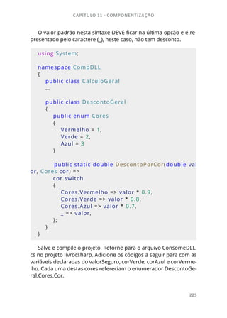 CAPÍTULO 11 - COMPONENTIZAÇÃO
225
O valor padrão nesta sintaxe DEVE ficar na última opção e é re-
presentado pelo caractere (_), neste caso, não tem desconto.
using System;
namespace CompDLL
{
    public class CalculoGeral
    …
    public class DescontoGeral
    {
        public enum Cores
        {
            Vermelho = 1,
            Verde = 2,
            Azul = 3
        }
        public static double DescontoPorCor(double val
or, Cores cor) =>
        cor switch
        {
            Cores.Vermelho => valor * 0.9,
            Cores.Verde => valor * 0.8,
            Cores.Azul => valor * 0.7,
            _ => valor,
        };
    }
}
Salve e compile o projeto. Retorne para o arquivo ConsomeDLL.
cs no projeto livrocsharp. Adicione os códigos a seguir para com as
variáveis declaradas do valorSeguro, corVerde, corAzul e corVerme-
lho. Cada uma destas cores refereciam o enumerador DescontoGe-
ral.Cores.Cor.
 