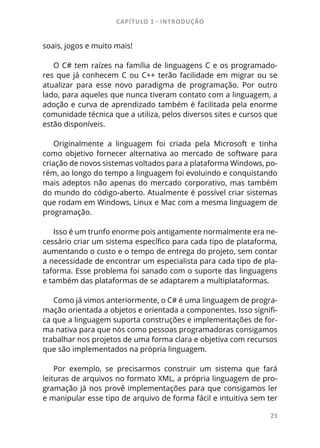 CAPÍTULO 1 - INTRODUÇÃO
23
soais, jogos e muito mais!
O C# tem raízes na família de linguagens C e os programado-
res que já conhecem C ou C++ terão facilidade em migrar ou se
atualizar para esse novo paradigma de programação. Por outro
lado, para aqueles que nunca tiveram contato com a linguagem, a
adoção e curva de aprendizado também é facilitada pela enorme
comunidade técnica que a utiliza, pelos diversos sites e cursos que
estão disponíveis.
Originalmente a linguagem foi criada pela Microsoft e tinha
como objetivo fornecer alternativa ao mercado de software para
criação de novos sistemas voltados para a plataforma Windows, po-
rém, ao longo do tempo a linguagem foi evoluindo e conquistando
mais adeptos não apenas do mercado corporativo, mas também
do mundo do código-aberto. Atualmente é possível criar sistemas
que rodam em Windows, Linux e Mac com a mesma linguagem de
programação.
Isso é um trunfo enorme pois antigamente normalmente era ne-
cessário criar um sistema específico para cada tipo de plataforma,
aumentando o custo e o tempo de entrega do projeto, sem contar
a necessidade de encontrar um especialista para cada tipo de pla-
taforma. Esse problema foi sanado com o suporte das linguagens
e também das plataformas de se adaptarem a multiplataformas.
Como já vimos anteriormente, o C# é uma linguagem de progra-
mação orientada a objetos e orientada a componentes. Isso signifi-
ca que a linguagem suporta construções e implementações de for-
ma nativa para que nós como pessoas programadoras consigamos
trabalhar nos projetos de uma forma clara e objetiva com recursos
que são implementados na própria linguagem.
Por exemplo, se precisarmos construir um sistema que fará
leituras de arquivos no formato XML, a própria linguagem de pro-
gramação já nos provê implementações para que consigamos ler
e manipular esse tipo de arquivo de forma fácil e intuitiva sem ter
 