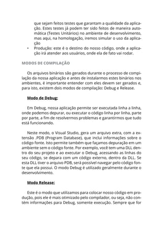 que sejam feitos testes que garantam a qualidade da aplica-
ção. Estes testes já podem ter sido feitos de maneira auto-
mática (Testes Unitários) no ambiente de desenvolvimento,
mas aqui, na homologação, iremos simular o uso da aplica-
ção
•	 Produção: este é o destino do nosso código, onde a aplica-
ção irá atender aos usuários, onde ela de fato vai rodar.
MODOS DE COMPILAÇÃO
Os arquivos binários são gerados durante o processo de compi-
lação da nossa aplicação e antes de instalarmos estes binários nos
ambientes, é importante entender com eles devem ser gerados e,
para isto, existem dois modos de compilação: Debug e Release.
Modo de Debug:
Em Debug, nossa aplicação permite ser executada linha a linha,
onde podemos depurar, ou executar o código linha por linha, parte
por parte, a fim de resolvermos problemas e garantirmos que tudo
está funcionando.
Neste modo, o Visual Studio, gera um arquivo extra, com a ex-
tensão .PDB (Program Database), que inclui informações sobre o
código fonte. Isto permite também que façamos depuração em um
ambiente sem o código fonte. Por exemplo, você tem uma DLL den-
tro do seu projeto e ao executar o Debug, acessando as linhas do
seu código, se depara com um código externo, dentro da DLL. Se
esta DLL tiver o arquivo PDB, será possível navegar pelo código fon-
te que ela possui. O modo Debug é utilizado geralmente durante o
desenvolvimento.
Modo Release:
Este é o modo que utilizamos para colocar nosso código em pro-
dução, pois ele é mais otimizado pelo compilador, ou seja, não con-
tém informações para Debug, somente execução. Sempre que for
 