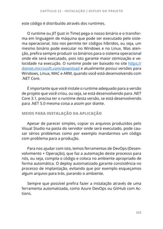 CAPÍTULO 12 - INSTALAÇÃO / DEPLOY DO PROJETO
233
este código é distribuído através dos runtimes.
O runtime ou JIT (Just in Time) pega o nosso binário e o transfor-
ma em linguagem de máquina que pode ser executado pelo siste-
ma operacional. Isto nos permite ter códigos híbridos, ou seja, um
mesmo binário pode executar no Windows e no Linux. Mas aten-
ção, prefira sempre produzir os binários para o sistema operacional
onde ele será executado, pois isto garante maior otimização e ve-
locidade na execução. O runtime pode ser baixado no site https://
dotnet.microsoft.com/download e atualmente possui versões para
Windows, Linux, MAC e ARM, quando você está desenvolvendo com
.NET Core.
É importante que você instale o runtime adequado para a versão
de projeto que você criou, ou seja, se está desenvolvendo para .NET
Core 3.1, precisa ter o runtime desta versão, se está desenvolvendo
para .NET 5.0 mesma coisa a assim por diante.
MEIOS PARA INSTALAÇÃO DA APLICAÇÃO
Apesar de parecer simples, copiar os arquivos produzidos pelo
Visual Studio na pasta do servidor onde será executado, pode cau-
sar sérios problemas como por exemplo mandarmos um código
com problema para a produção.
Para nos ajudar com isto, temos ferramentas de DevOps (Desen-
volvimento + Operação), que faz a automação deste processo para
nós, ou seja, compila o código e coloca no ambiente apropriado de
forma automática. O deploy automatizado garante consistência no
processo de implantação, evitando que por exemplo esqueçamos
algum arquivo para trás, parando o ambiente.
Sempre que possível prefira fazer a instalação através de uma
ferramenta automatizada, como Azure DevOps ou GitHub com Ac-
tions.
 