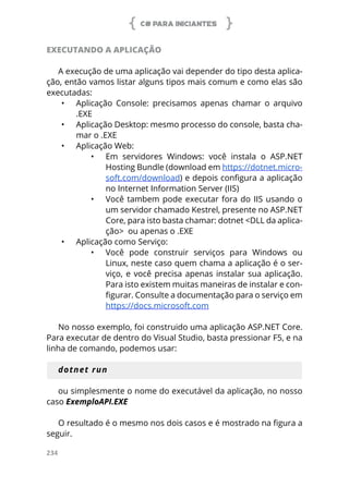 C# PARA INICIANTES
234
EXECUTANDO A APLICAÇÃO
A execução de uma aplicação vai depender do tipo desta aplica-
ção, então vamos listar alguns tipos mais comum e como elas são
executadas:
•	 Aplicação Console: precisamos apenas chamar o arquivo
.EXE
•	 Aplicação Desktop: mesmo processo do console, basta cha-
mar o .EXE
•	 Aplicação Web:
•	 Em servidores Windows: você instala o ASP.NET
Hosting Bundle (download em https://dotnet.micro-
soft.com/download) e depois configura a aplicação
no Internet Information Server (IIS)
•	 Você tambem pode executar fora do IIS usando o
um servidor chamado Kestrel, presente no ASP.NET
Core, para isto basta chamar: dotnet <DLL da aplica-
ção> ou apenas o .EXE
•	 Aplicação como Serviço:
•	 Você pode construir serviços para Windows ou
Linux, neste caso quem chama a aplicação é o ser-
viço, e você precisa apenas instalar sua aplicação.
Para isto existem muitas maneiras de instalar e con-
figurar. Consulte a documentação para o serviço em
https://docs.microsoft.com
No nosso exemplo, foi construido uma aplicação ASP.NET Core.
Para executar de dentro do Visual Studio, basta pressionar F5, e na
linha de comando, podemos usar:
dotnet run
ou simplesmente o nome do executável da aplicação, no nosso
caso ExemploAPI.EXE
O resultado é o mesmo nos dois casos e é mostrado na figura a
seguir.
 