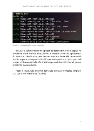 CAPÍTULO 12 - INSTALAÇÃO / DEPLOY DO PROJETO
235
Figura 59 - Aplicação Web sendo executada
Instalar o software significa pegar os nossos binários e copiar no
ambiente onde iremos executá-los, e instalar a versão apropriada
do runtime. Lembre-se que manter um ambiente de desenvolvi-
mento separado da produção é importante para o projeto, pois evi-
ta que problemas ainda não tratados pelo desenvolvedor vá para o
ambiente dos usuários.
Fazer a instalação de uma aplicação ou fazer o deploy (implan-
tar) como normalmente falamos.
 