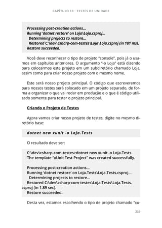 CAPÍTULO 13 - TESTES DE UNIDADE
239
Processing post-creation actions...
Running ‘dotnet restore’ on LojaLoja.csproj...
Determining projects to restore...
Restored C:devcsharp-com-testesLojaLoja.csproj (in 181 ms).
Restore succeeded.
Você deve reconhecer o tipo de projeto “console”, pois já o usa-
mos em capítulos anteriores. O argumento “-o Loja” está dizendo
para colocarmos este projeto em um subdiretório chamado Loja,
assim como para criar nosso projeto com o mesmo nome.
Este será nosso projeto principal. O código que escreveremos
para nossos testes será colocado em um projeto separado, de for-
ma a organizar o que vai rodar em produção e o que é código utili-
zado somente para testar o projeto principal.
Criando o Projeto de Testes
Agora vamos criar nosso projeto de testes, digite no mesmo di-
retório base:
dotnet new xunit -o Loja.Tests
O resultado deve ser:
C:devcsharp-com-testes>dotnet new xunit -o Loja.Tests
The template “xUnit Test Project” was created successfully.
Processing post-creation actions...
Running ‘dotnet restore’ on Loja.TestsLoja.Tests.csproj...
Determining projects to restore...
Restored C:devcsharp-com-testesLoja.TestsLoja.Tests.
csproj (in 1.89 sec).
Restore succeeded.
Desta vez, estamos escolhendo o tipo de projeto chamado “xu-
 