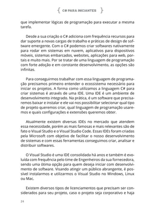 C# PARA INICIANTES
24
que implementar lógicas de programação para executar a mesma
tarefa.
Desde a sua criação o C# adiciona com frequência recursos para
dar suporte a novas cargas de trabalho e práticas de design de sof-
tware emergente. Com o C# podemos criar softwares nativamente
para rodar em sistemas em nuvem, aplicativos para dispositivos
móveis, sistemas embarcados, websites, aplicações para web, por-
tais e muito mais. Por se tratar de uma linguagem de programação
com forte adoção e em constante desenvolvimento, as opções são
infinitas.
Para conseguirmos trabalhar com essa linguagem de programa-
ção precisamos primeiro entender o ecossistema necessário para
iniciar os projetos. A forma como utilizamos a linguagem C# para
criar sistemas é através de uma IDE. Uma IDE é um ambiente de
desenvolvimento integrado. Na prática, é um software que precisa-
remos baixar e instalar e ele vai nos possibilitar selecionar qual tipo
de projeto queremos criar, qual linguagem de programação usare-
mos e quais configurações e extensões queremos obter.
Atualmente existem diversas IDEs no mercado que atendem
essa necessidade, porém as mais famosas e mais relevantes são de
fato o Visual Studio e o Visual Studio Code. Essas IDEs foram criadas
pela Microsoft com objetivo de facilitar o nosso desenvolvimento
de sistemas e com essas ferramentas conseguimos criar, analisar e
distribuir softwares.
O Visual Studio é uma IDE consolidada há anos e também é evo-
luída com frequência pelo time de Engenheiros da sua fornecedora,
sendo uma ótima opção para quem deseja iniciar com desenvolvi-
mento de software. Visando atingir um público abrangente, é pos-
sível instalarmos e utilizarmos o Visual Studio no Windows, Linux
ou Mac.
Existem diversos tipos de licenciamentos que precisam ser con-
siderados para seu projeto, caso o projeto seja corporativo e haja
 