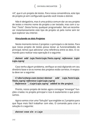 C# PARA INICIANTES
240
nit”, que é um projeto de testes. Para nossa conveniência, este tipo
de projeto já vem configurado quando você instala o dotnet.
Não é obrigatório, mas é uma prática comum dar ao seu projeto
de testes o mesmo nome do projeto a ser testado, mas com o su-
fixo “.Tests”. Desta forma, qualquer programador .Net vai reconhe-
cer instantaneamente este tipo de projeto só pelo nome sem ter
que explorar seu interior.
Vinculando os dois Projetos
Neste momento temos 2 projetos: o principal e o de testes. Para
que nosso projeto de testes possa testar as funcionalidades do
principal, temos que adicionar uma referência entre os dois. O co-
mando para realizar esta operação é o seguinte:
dotnet add Loja.TestsLoja.Tests.csproj reference Loja
Loja.csproj
Caso tenha algum problema, verifique se está digitando em seu
diretório base e se os nomes dos projetos estão corretos. A respos-
ta deve ser a seguinte:
C:devcsharp-com-testes>dotnet add Loja.TestsLoja.
Tests.csproj reference LojaLoja.csproj
Reference `..LojaLoja.csproj` added to the project.
Pronto, nosso projeto de testes agora consegue “enxergar” fun-
ções criadas no projeto principal e isso é exatamente o que preci-
samos.
Agora vamos criar uma “Solução” que englobe os 2 projetos para
que fique mais fácil trabalhar com eles. O comando para criar a
solução é o seguinte:
dotnet new sln -n Loja
 