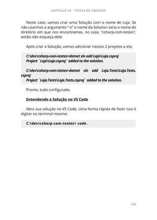 CAPÍTULO 13 - TESTES DE UNIDADE
241
Neste caso, vamos criar uma Solução com o nome de Loja. Se
não usarmos o argumento “-n” o nome da Solution seria o nome do
diretório em que nos encontramos, no caso, “csharp-com-testes”,
então não esqueça dele.
Após criar a Solução, vamos adicionar nossos 2 projetos a ela:
C:devcsharp-com-testes>dotnet sln add LojaLoja.csproj
Project `LojaLoja.csproj` added to the solution.
C:devcsharp-com-testes>dotnet sln add Loja.TestsLoja.Tests.
csproj
Project `Loja.TestsLoja.Tests.csproj` added to the solution.
Pronto, tudo configurado.
Entendendo a Solução no VS Code
Abra sua solução no VS Code. Uma forma rápida de fazer isso é
digitar no terminal mesmo:
C:devcsharp-com-testes> code .
 
