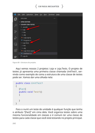 C# PARA INICIANTES
242
Figura 60 - Estrutura do projeto
Aqui vemos nossos 2 projetos: Loja e Loja.Tests. O projeto de
testes já apresenta uma primeira classe chamada UnitTest1, ser-
vindo como exemplo de como a estrutura de uma classe de testes
pode ser. Vamos dar uma olhada nela:
public class UnitTest1
{
    [Fact]
    public void Test1()
    {
    }
}
Para o nunit um teste de unidade é qualquer função que tenha
o atributo “[Fact]” em cima dela. Você organiza testes sobre uma
mesma funcionalidade em classes e é comum ter uma classe de
testes para cada classe que você está testando no projeto principal.
 