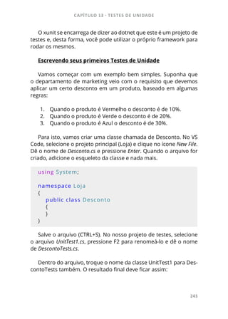 CAPÍTULO 13 - TESTES DE UNIDADE
243
O xunit se encarrega de dizer ao dotnet que este é um projeto de
testes e, desta forma, você pode utilizar o próprio framework para
rodar os mesmos.
Escrevendo seus primeiros Testes de Unidade
Vamos começar com um exemplo bem simples. Suponha que
o departamento de marketing veio com o requisito que devemos
aplicar um certo desconto em um produto, baseado em algumas
regras:
1.	 Quando o produto é Vermelho o desconto é de 10%.
2.	 Quando o produto é Verde o desconto é de 20%.
3.	 Quando o produto é Azul o desconto é de 30%.
Para isto, vamos criar uma classe chamada de Desconto. No VS
Code, selecione o projeto principal (Loja) e clique no ícone New File.
Dê o nome de Desconto.cs e pressione Enter. Quando o arquivo for
criado, adicione o esqueleto da classe e nada mais.
using System;
namespace Loja
{
    public class Desconto
    {
    }
}
Salve o arquivo (CTRL+S). No nosso projeto de testes, selecione
o arquivo UnitTest1.cs, pressione F2 para renomeá-lo e dê o nome
de DescontoTests.cs.
Dentro do arquivo, troque o nome da classe UnitTest1 para Des-
contoTests também. O resultado final deve ficar assim:
 