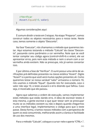 CAPÍTULO 13 - TESTES DE UNIDADE
245
    
    //Verificar
    Assert.Equal(10, valor);
}
Algumas considerações aqui:
É comum dividir o teste em 3 etapas. Na etapa “Preparar”, vamos
construir todos os objetos necessários para o nosso teste. Neste
caso, temos somente o objeto “Desconto”.
Na fase “Executar”, nós chamamos o método que queremos tes-
tar. Aqui estamos testando o método “Calcule” da classe “Descon-
to”, passando como parâmetro a cor vermelha. Note que se você
tentar compilar seu código agora (control+shift+b e enter), ele vai
apresentar erros, pois nem este método e nem o enum com a cor
vermelha ainda existem. Não se preocupe, nós já vamos consertar
isso.
E por último a fase de “Verificar”. O xunit possui uma série de ve-
rificações pré-definidas presentes na classe estática “Assert”. Digite
“Assert” e o ponto que você verá muitas opções presentes ali. Como
queremos testar se nossa variável “valor” armazena o número 10,
nós usamos o método “Equal”. Quando isto for executado, caso o
valor não seja 10, o teste acusará o erro dizendo que falhou. Caso
seja, é mostrado que ele passou.
Agora que sabemos a ordem de execução, vamos implementar
estes métodos que estão dando erro. A ideia de escrever testes é
esta mesma, a gente escreve o que quer testar sem se preocupar
muito se os métodos existem ou não e depois quando chegarmos
a uma interface legal, implementamos o código para que o teste
passe. Desta forma, criamos nossos métodos com a perspectiva de
quem os está consumindo, melhorando assim a clareza e facilidade
de uso dos mesmos.
Para o método “Calcule”, coloque o cursor nele e aperte “CTRL+.”.
 