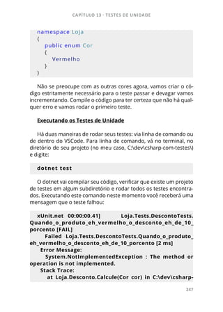 CAPÍTULO 13 - TESTES DE UNIDADE
247
namespace Loja
{
    public enum Cor
    {
        Vermelho
    }
}
Não se preocupe com as outras cores agora, vamos criar o có-
digo estritamente necessário para o teste passar e devagar vamos
incrementando. Compile o código para ter certeza que não há qual-
quer erro e vamos rodar o primeiro teste.
Executando os Testes de Unidade
Há duas maneiras de rodar seus testes: via linha de comando ou
de dentro do VSCode. Para linha de comando, vá no terminal, no
diretório de seu projeto (no meu caso, C:devcsharp-com-testes)
e digite:
dotnet test
O dotnet vai compilar seu código, verificar que existe um projeto
de testes em algum subdiretório e rodar todos os testes encontra-
dos. Executando este comando neste momento você receberá uma
mensagem que o teste falhou:
xUnit.net 00:00:00.41] Loja.Tests.DescontoTests.
Quando_o_produto_eh_vermelho_o_desconto_eh_de_10_
porcento [FAIL]
Failed Loja.Tests.DescontoTests.Quando_o_produto_
eh_vermelho_o_desconto_eh_de_10_porcento [2 ms]
Error Message:
System.NotImplementedException : The method or
operation is not implemented.
Stack Trace:
at Loja.Desconto.Calcule(Cor cor) in C:devcsharp-
 
