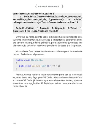 C# PARA INICIANTES
248
com-testesLojaDesconto.cs:line 9
at Loja.Tests.DescontoTests.Quando_o_produto_eh_
vermelho_o_desconto_eh_de_10_porcento() in c:dev
csharp-com-testesLoja.TestsDescontoTests.cs:line 15
Failed! - Failed: 1, Passed: 0, Skipped: 0, Total: 1,
Duration: 2 ms - Loja.Tests.dll (net5.0)
O motivo da falha a gente sabe, o método Calcule ainda não pos-
sui uma implementação. Esta etapa é importante, queremos sem-
pre ter um teste que falhe primeiro, para sabermos que nossa im-
plementação posterior resolve o problema do teste e o faz passar.
Vá na classe Desconto e implemente o mínimo para fazer o teste
passar. Poderia ser algo como:
public class Desconto
{
    public int Calcule(Cor cor) => 10;
}
Pronto, vamos rodar o teste novamente para ver se isto resol-
ve, mas desta vez, faça pelo VS Code. Abra a classe DescontoTests
e como o VS Code já detecta que esta classe tem testes, você vai
encontrar uma opção Run All Tests bem acima do nome da classe,
basta clicar lá:
 