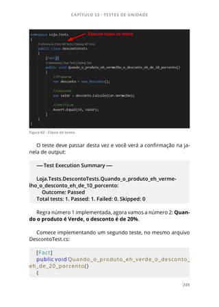 CAPÍTULO 13 - TESTES DE UNIDADE
249
Figura 62 - Classe de testes
O teste deve passar desta vez e você verá a confirmação na ja-
nela de output:
-----Test Execution Summary -----
Loja.Tests.DescontoTests.Quando_o_produto_eh_verme-
lho_o_desconto_eh_de_10_porcento:
Outcome: Passed
Total tests: 1. Passed: 1. Failed: 0. Skipped: 0
Regra número 1 implementada, agora vamos a número 2: Quan-
do o produto é Verde, o desconto é de 20%.
Comece implementando um segundo teste, no mesmo arquivo
DescontoTest.cs:
[Fact]
public void Quando_o_produto_eh_verde_o_desconto_
eh_de_20_porcento()
{
 