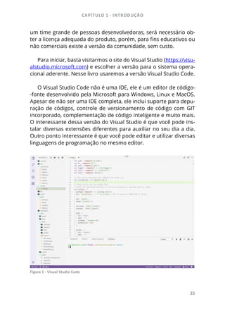 CAPÍTULO 1 - INTRODUÇÃO
25
um time grande de pessoas desenvolvedoras, será necessário ob-
ter a licença adequada do produto, porém, para fins educativos ou
não comerciais existe a versão da comunidade, sem custo.
Para iniciar, basta visitarmos o site do Visual Studio (https://visu-
alstudio.microsoft.com) e escolher a versão para o sistema opera-
cional aderente. Nesse livro usaremos a versão Visual Studio Code.
O Visual Studio Code não é uma IDE, ele é um editor de código-
-fonte desenvolvido pela Microsoft para Windows, Linux e MacOS.
Apesar de não ser uma IDE completa, ele inclui suporte para depu-
ração de códigos, controle de versionamento de código com GIT
incorporado, complementação de código inteligente e muito mais.
O interessante dessa versão do Visual Studio é que você pode ins-
talar diversas extensões diferentes para auxiliar no seu dia a dia.
Outro ponto interessante é que você pode editar e utilizar diversas
linguagens de programação no mesmo editor.
Figura 1 - Visual Studio Code
 