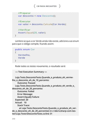 C# PARA INICIANTES
250
    //Preparar
    var desconto = new Desconto();
    
    //Executar
    var valor = desconto.Calcule(Cor.Verde);
    
    //Verificar
    Assert.Equal(20, valor);
}
Lembre-se que a cor Verde ainda não existe, adicione-a ao enum
para que o código compile, ficando assim:
public enum Cor
{
    Vermelho,
    Verde
}
Rode todos os testes novamente, o resultado será:
----- Test Execution Summary -----
Loja.Tests.DescontoTests.Quando_o_produto_eh_verme-
lho_o_desconto_eh_de_10_porcento:
Outcome: Passed
Loja.Tests.DescontoTests.Quando_o_produto_eh_verde_o_
desconto_eh_de_20_porcento:
Outcome: Failed
Error Message:
Assert.Equal() Failure
Expected: 20
Actual: 10
Stack Trace:
at Loja.Tests.DescontoTests.Quando_o_produto_eh_ver-
de_o_desconto_eh_de_20_porcento() in c:devcsharp-com-tes-
tesLoja.TestsDescontoTests.cs:line 31
 
