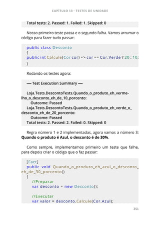 CAPÍTULO 13 - TESTES DE UNIDADE
251
Total tests: 2. Passed: 1. Failed: 1. Skipped: 0
Nosso primeiro teste passa e o segundo falha. Vamos arrumar o
código para fazer tudo passar:
public class Desconto
{
public int Calcule(Cor cor) = > cor = =  Cor.Verde ? 20 : 10;
}
Rodando os testes agora:
----- Test Execution Summary -----
Loja.Tests.DescontoTests.Quando_o_produto_eh_verme-
lho_o_desconto_eh_de_10_porcento:
Outcome: Passed
Loja.Tests.DescontoTests.Quando_o_produto_eh_verde_o_
desconto_eh_de_20_porcento:
Outcome: Passed
Total tests: 2. Passed: 2. Failed: 0. Skipped: 0
Regra número 1 e 2 implementadas, agora vamos a número 3:
Quando o produto é Azul, o desconto é de 30%.
Como sempre, implementamos primeiro um teste que falhe,
para depois criar o código que o faz passar:
[Fact]
public  void  Quando_o_produto_eh_azul_o_desconto_
eh_de_30_porcento()
{
    //Preparar
    var desconto = new Desconto();
            
    //Executar
    var valor = desconto.Calcule(Cor.Azul);
 