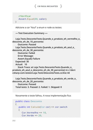 C# PARA INICIANTES
252
        
    //Verificar
    Assert.Equal(30, valor);
}
Adicione a cor “Azul” a enum e rode os testes:
-----Test Execution Summary -----
Loja.Tests.DescontoTests.Quando_o_produto_eh_vermelho_o_
desconto_eh_de_10_porcento:
Outcome: Passed
Loja.Tests.DescontoTests.Quando_o_produto_eh_azul_o_
desconto_eh_de_30_porcento:
Outcome: Failed
Error Message:
Assert.Equal() Failure
Expected: 30
Actual: 10
Stack Trace: at Loja.Tests.DescontoTests.Quando_o_
produto_eh_azul_o_desconto_eh_de_30_porcento() in c:dev
csharp-com-testesLoja.TestsDescontoTests.cs:line 44
Loja.Tests.DescontoTests.Quando_o_produto_eh_verde_o_
desconto_eh_de_20_porcento:
Outcome: Passed
Total tests: 3. Passed: 2. Failed: 1. Skipped: 0
Novamente o teste falhou. A nova implementação fica:
public class Desconto
{
    public int Calcule(Cor cor) => cor switch
    {
        Cor.Vermelho => 10,
        Cor.Verde => 20,
 