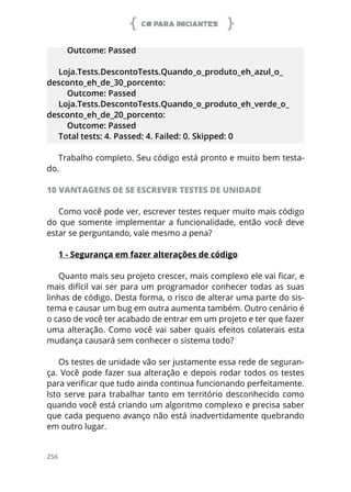 C# PARA INICIANTES
256
Outcome: Passed
Loja.Tests.DescontoTests.Quando_o_produto_eh_azul_o_
desconto_eh_de_30_porcento:
Outcome: Passed
Loja.Tests.DescontoTests.Quando_o_produto_eh_verde_o_
desconto_eh_de_20_porcento:
Outcome: Passed
Total tests: 4. Passed: 4. Failed: 0. Skipped: 0
Trabalho completo. Seu código está pronto e muito bem testa-
do.
10 VANTAGENS DE SE ESCREVER TESTES DE UNIDADE
Como você pode ver, escrever testes requer muito mais código
do que somente implementar a funcionalidade, então você deve
estar se perguntando, vale mesmo a pena?
1 - Segurança em fazer alterações de código
Quanto mais seu projeto crescer, mais complexo ele vai ficar, e
mais difícil vai ser para um programador conhecer todas as suas
linhas de código. Desta forma, o risco de alterar uma parte do sis-
tema e causar um bug em outra aumenta também. Outro cenário é
o caso de você ter acabado de entrar em um projeto e ter que fazer
uma alteração. Como você vai saber quais efeitos colaterais esta
mudança causará sem conhecer o sistema todo?
Os testes de unidade vão ser justamente essa rede de seguran-
ça. Você pode fazer sua alteração e depois rodar todos os testes
para verificar que tudo ainda continua funcionando perfeitamente.
Isto serve para trabalhar tanto em território desconhecido como
quando você está criando um algoritmo complexo e precisa saber
que cada pequeno avanço não está inadvertidamente quebrando
em outro lugar.
 