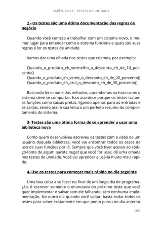 CAPÍTULO 13 - TESTES DE UNIDADE
257
2 - Os testes são uma ótima documentação das regras de
negócio
Quando você começa a trabalhar com um sistema novo, o me-
lhor lugar para entender como o sistema funciona e quais são suas
regras é ler os testes de unidade.
Vamos dar uma olhada nos testes que criamos, por exemplo:
Quando_o_produto_eh_vermelho_o_desconto_eh_de_10_por-
cento()
Quando_o_produto_eh_verde_o_desconto_eh_de_20_porcento()
Quando_o_produto_eh_azul_o_desconto_eh_de_30_porcento()
Bastando ler o nome dos métodos, aprendemos na hora como o
sistema deve se comportar. Isso acontece porque os testes tratam
as funções como caixas pretas, ligando apenas para as entradas e
as saídas, sendo assim sua leitura um perfeito resumo do compor-
tamento do sistema.
3- Testes são uma ótima forma de se aprender a usar uma
biblioteca nova
Como quem desenvolveu escreveu os testes com a visão de um
usuário daquela biblioteca, você vai encontrar todos os casos de
uso de suas funções por lá. Sempre que você tiver acesso ao códi-
go-fonte de algum pacote nuget que você for usar, dê uma olhada
nos testes de unidade. Você vai aprender a usá-la muito mais rápi-
do.
4- Use os testes para começar mais rápido no dia seguinte
Uma boa coisa a se fazer no final de um longo dia de programa-
ção, é escrever somente o enunciado do próximo teste que você
quer implementar e salvar com ele falhando, sem nenhuma imple-
mentação. No outro dia quando você voltar, basta rodar todos os
testes para saber exatamente em que ponto parou no dia anterior
 