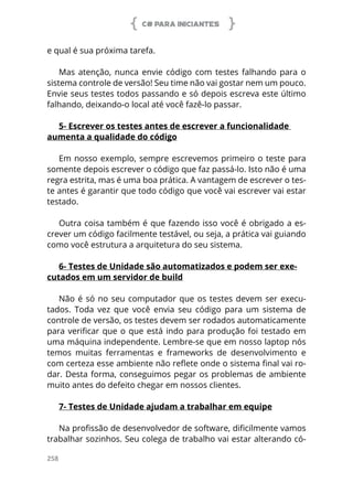 C# PARA INICIANTES
258
e qual é sua próxima tarefa.
Mas atenção, nunca envie código com testes falhando para o
sistema controle de versão! Seu time não vai gostar nem um pouco.
Envie seus testes todos passando e só depois escreva este último
falhando, deixando-o local até você fazê-lo passar.
5- Escrever os testes antes de escrever a funcionalidade
aumenta a qualidade do código
Em nosso exemplo, sempre escrevemos primeiro o teste para
somente depois escrever o código que faz passá-lo. Isto não é uma
regra estrita, mas é uma boa prática. A vantagem de escrever o tes-
te antes é garantir que todo código que você vai escrever vai estar
testado.
Outra coisa também é que fazendo isso você é obrigado a es-
crever um código facilmente testável, ou seja, a prática vai guiando
como você estrutura a arquitetura do seu sistema.
6- Testes de Unidade são automatizados e podem ser exe-
cutados em um servidor de build
Não é só no seu computador que os testes devem ser execu-
tados. Toda vez que você envia seu código para um sistema de
controle de versão, os testes devem ser rodados automaticamente
para verificar que o que está indo para produção foi testado em
uma máquina independente. Lembre-se que em nosso laptop nós
temos muitas ferramentas e frameworks de desenvolvimento e
com certeza esse ambiente não reflete onde o sistema final vai ro-
dar. Desta forma, conseguimos pegar os problemas de ambiente
muito antes do defeito chegar em nossos clientes.
7- Testes de Unidade ajudam a trabalhar em equipe
Na profissão de desenvolvedor de software, dificilmente vamos
trabalhar sozinhos. Seu colega de trabalho vai estar alterando có-
 