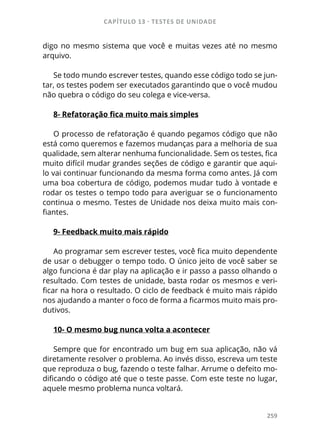 CAPÍTULO 13 - TESTES DE UNIDADE
259
digo no mesmo sistema que você e muitas vezes até no mesmo
arquivo.
Se todo mundo escrever testes, quando esse código todo se jun-
tar, os testes podem ser executados garantindo que o você mudou
não quebra o código do seu colega e vice-versa.
8- Refatoração fica muito mais simples
O processo de refatoração é quando pegamos código que não
está como queremos e fazemos mudanças para a melhoria de sua
qualidade, sem alterar nenhuma funcionalidade. Sem os testes, fica
muito difícil mudar grandes seções de código e garantir que aqui-
lo vai continuar funcionando da mesma forma como antes. Já com
uma boa cobertura de código, podemos mudar tudo à vontade e
rodar os testes o tempo todo para averiguar se o funcionamento
continua o mesmo. Testes de Unidade nos deixa muito mais con-
fiantes.
9- Feedback muito mais rápido
Ao programar sem escrever testes, você fica muito dependente
de usar o debugger o tempo todo. O único jeito de você saber se
algo funciona é dar play na aplicação e ir passo a passo olhando o
resultado. Com testes de unidade, basta rodar os mesmos e veri-
ficar na hora o resultado. O ciclo de feedback é muito mais rápido
nos ajudando a manter o foco de forma a ficarmos muito mais pro-
dutivos.
10- O mesmo bug nunca volta a acontecer
Sempre que for encontrado um bug em sua aplicação, não vá
diretamente resolver o problema. Ao invés disso, escreva um teste
que reproduza o bug, fazendo o teste falhar. Arrume o defeito mo-
dificando o código até que o teste passe. Com este teste no lugar,
aquele mesmo problema nunca voltará.
 