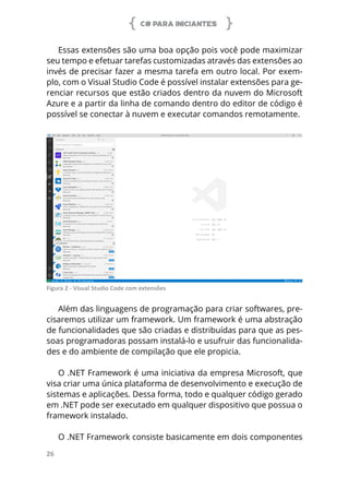 C# PARA INICIANTES
26
Essas extensões são uma boa opção pois você pode maximizar
seu tempo e efetuar tarefas customizadas através das extensões ao
invés de precisar fazer a mesma tarefa em outro local. Por exem-
plo, com o Visual Studio Code é possível instalar extensões para ge-
renciar recursos que estão criados dentro da nuvem do Microsoft
Azure e a partir da linha de comando dentro do editor de código é
possível se conectar à nuvem e executar comandos remotamente.
Figura 2 - Visual Studio Code com extensões
Além das linguagens de programação para criar softwares, pre-
cisaremos utilizar um framework. Um framework é uma abstração
de funcionalidades que são criadas e distribuídas para que as pes-
soas programadoras possam instalá-lo e usufruir das funcionalida-
des e do ambiente de compilação que ele propicia.
O .NET Framework é uma iniciativa da empresa Microsoft, que
visa criar uma única plataforma de desenvolvimento e execução de
sistemas e aplicações. Dessa forma, todo e qualquer código gerado
em .NET pode ser executado em qualquer dispositivo que possua o
framework instalado.
O .NET Framework consiste basicamente em dois componentes
 