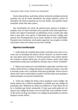 C# PARA INICIANTES
260
QUANDO NÃO USAR TESTES DE UNIDADE?
Como toda prática, você deve utilizar testes de unidade somente
quando isso vai te trazer benefícios. Na seção anterior, vimos 10
exemplos de retorno positivo ao se usar testes, mas podem haver
situações onde não vale a pena.
Isto claramente vai variar de pessoa para pessoa e projeto a
projeto, mas um bom exemplo seria quando você está experimen-
tando com algum framework ou biblioteca nova e ainda não sabe
bem o que quer com aquilo. A liberdade de escrever código sem
pensar nas consequências vai te trazer rapidez e mais criatividade.
Passado esse momento, você pode organizar seu projeto e então,
reescrever tudo com testes se isso fizer sentido.
Algumas Considerações
1 - Cada teste de unidade deve testar somente uma coisa. É co-
mum cair na tentação de colocar vários “Asserts” no mesmo méto-
do, mas deixe esse número o mínimo possível. Seus testes devem
ser simples e devem falhar por um único motivo, assim você sabe
exatamente onde está o problema. Daí que vem o nome “Unidade”.
2 - Deixe seus testes em uma biblioteca separada, somente com
testes. Desta forma o código de testes é usado para testar, mas não
é enviado junto com o produto final para produção. Outra coisa é
deixar bem claro onde estão os testes e facilitar para que qualquer
desenvolvedor os encontre facilmente.
3 - Trate seu código de testes como qualquer outro código. Os
testes devem ter a mesma qualidade e cuidado que seu código de
produção tem. Refatore-os, deixe-os melhores e mais fáceis de se
ler à medida que forem evoluindo. É claro que você pode ter um
bug no seu código de testes, mas se você fizer com cuidado a chan-
ce de se ter um bug nos testes e no código de produção ao mesmo
tempo é muito menor.
 