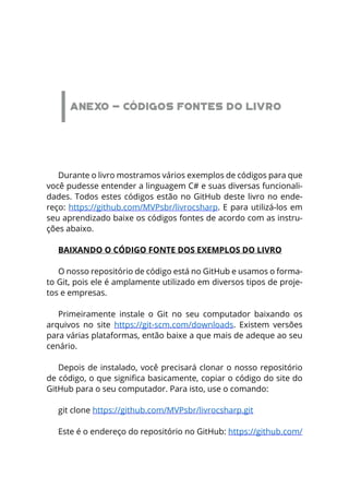 ANEXO - CÓDIGOS FONTES DO LIVRO
Durante o livro mostramos vários exemplos de códigos para que
você pudesse entender a linguagem C# e suas diversas funcionali-
dades. Todos estes códigos estão no GitHub deste livro no ende-
reço: https://github.com/MVPsbr/livrocsharp. E para utilizá-los em
seu aprendizado baixe os códigos fontes de acordo com as instru-
ções abaixo.
BAIXANDO O CÓDIGO FONTE DOS EXEMPLOS DO LIVRO
O nosso repositório de código está no GitHub e usamos o forma-
to Git, pois ele é amplamente utilizado em diversos tipos de proje-
tos e empresas.
Primeiramente instale o Git no seu computador baixando os
arquivos no site https://git-scm.com/downloads. Existem versões
para várias plataformas, então baixe a que mais de adeque ao seu
cenário.
Depois de instalado, você precisará clonar o nosso repositório
de código, o que significa basicamente, copiar o código do site do
GitHub para o seu computador. Para isto, use o comando:
git clone https://github.com/MVPsbr/livrocsharp.git 
Este é o endereço do repositório no GitHub: https://github.com/
 