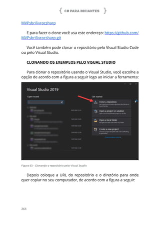 C# PARA INICIANTES
264
MVPsbr/livrocsharp 
E para fazer o clone você usa este endereço: https://github.com/
MVPsbr/livrocsharp.git 
Você também pode clonar o repositório pelo Visual Studio Code
ou pelo Visual Studio.
CLONANDO OS EXEMPLOS PELO VISUAL STUDIO
Para clonar o repositório usando o Visual Studio, você escolhe a
opção de acordo com a figura a seguir logo ao iniciar a ferramenta:
Figura 63 - Clonando o repositório pelo Visual Studio
Depois coloque a URL do repositório e o diretório para onde
quer copiar no seu computador, de acordo com a figura a seguir:
 