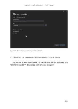 ANEXO - CÓDIGOS FONTES DO LIVRO
265
Figura 64 - Clonando o repositório pelo Visual Studio
CLONANDO OS EXEMPLOS PELO VISUAL STUDIO CODE
No Visual Studio Code você clica no ícone do Git e depois em
“Clone Repository” de acordo com a figura a seguir:
 