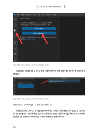 C# PARA INICIANTES
266
Figura 65 - Clonando o pelo Visual Studio Code.
Depois coloque a URL do repositório de acordo com a figura a
seguir:
Figura 66 - Clonando o pelo Visual Studio Code.
USANDO O PROJETO DE EXEMPLO
Depois de clonar o repositório do livro, você terá acesso a todos
os exemplos, divididos por capítulos, que vão lhe ajudar a assimilar
todos os conhecimentos transmitidos pelo livro.
 