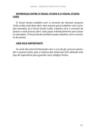 ANEXO - CÓDIGOS FONTES DO LIVRO
267
DIFERENÇAS ENTRE O VISUAL STUDIO E O VISUAL STUDIO
CODE
O Visual Studio trabalha com o conceito de Solution (arquivo
.SLN), então você deve abrir este arquivo para trabalhar com o pro-
jeto exemplo. Já o Visual Studio Code, trabalha com o conceito de
pastas e você precisa abrir cada pasta individualmente para testar
os exemplos. O Visual Studio também pode trabalhar com o concei-
to de pastas.
UMA DICA IMPORTANTE
Se você não está familiarizado com o uso do git, procure apren-
der o quanto antes, pois a maioria das empresas tem adotado este
tipo de repositório para guardar seus códigos fontes.
 