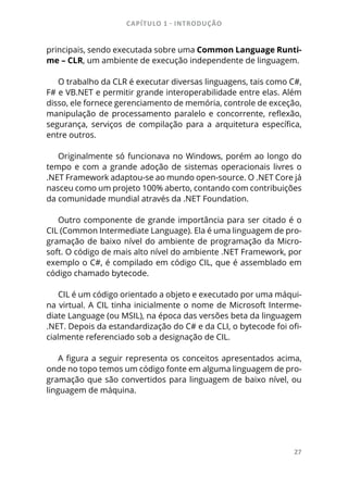 CAPÍTULO 1 - INTRODUÇÃO
27
principais, sendo executada sobre uma Common Language Runti-
me – CLR, um ambiente de execução independente de linguagem.
O trabalho da CLR é executar diversas linguagens, tais como C#,
F# e VB.NET e permitir grande interoperabilidade entre elas. Além
disso, ele fornece gerenciamento de memória, controle de exceção,
manipulação de processamento paralelo e concorrente, reflexão,
segurança, serviços de compilação para a arquitetura específica,
entre outros.
Originalmente só funcionava no Windows, porém ao longo do
tempo e com a grande adoção de sistemas operacionais livres o
.NET Framework adaptou-se ao mundo open-source. O .NET Core já
nasceu como um projeto 100% aberto, contando com contribuições
da comunidade mundial através da .NET Foundation.
Outro componente de grande importância para ser citado é o
CIL (Common Intermediate Language). Ela é uma linguagem de pro-
gramação de baixo nível do ambiente de programação da Micro-
soft. O código de mais alto nível do ambiente .NET Framework, por
exemplo o C#, é compilado em código CIL, que é assemblado em
código chamado bytecode.
CIL é um código orientado a objeto e executado por uma máqui-
na virtual. A CIL tinha inicialmente o nome de Microsoft Interme-
diate Language (ou MSIL), na época das versões beta da linguagem
.NET. Depois da estandardização do C# e da CLI, o bytecode foi ofi-
cialmente referenciado sob a designação de CIL.
A figura a seguir representa os conceitos apresentados acima,
onde no topo temos um código fonte em alguma linguagem de pro-
gramação que são convertidos para linguagem de baixo nível, ou
linguagem de máquina.
 