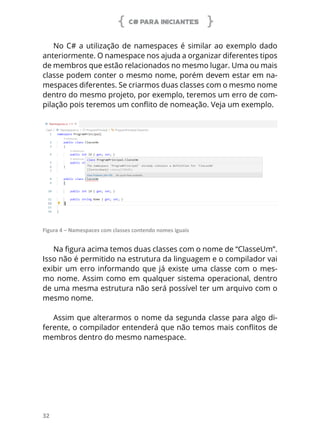C# PARA INICIANTES
32
No C# a utilização de namespaces é similar ao exemplo dado
anteriormente. O namespace nos ajuda a organizar diferentes tipos
de membros que estão relacionados no mesmo lugar. Uma ou mais
classe podem conter o mesmo nome, porém devem estar em na-
mespaces diferentes. Se criarmos duas classes com o mesmo nome
dentro do mesmo projeto, por exemplo, teremos um erro de com-
pilação pois teremos um conflito de nomeação. Veja um exemplo.
Figura 4 – Namespaces com classes contendo nomes iguais
Na figura acima temos duas classes com o nome de “ClasseUm”.
Isso não é permitido na estrutura da linguagem e o compilador vai
exibir um erro informando que já existe uma classe com o mes-
mo nome. Assim como em qualquer sistema operacional, dentro
de uma mesma estrutura não será possível ter um arquivo com o
mesmo nome.
Assim que alterarmos o nome da segunda classe para algo di-
ferente, o compilador entenderá que não temos mais conflitos de
membros dentro do mesmo namespace.
 