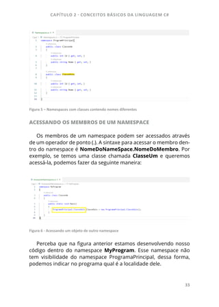 CAPÍTULO 2 - CONCEITOS BÁSICOS DA LINGUAGEM C#
33
Figura 5 – Namespaces com classes contendo nomes diferentes
ACESSANDO OS MEMBROS DE UM NAMESPACE
Os membros de um namespace podem ser acessados através
de um operador de ponto (.). A sintaxe para acessar o membro den-
tro do namespace é NomeDoNameSpace.NomeDoMembro. Por
exemplo, se temos uma classe chamada ClasseUm e queremos
acessá-la, podemos fazer da seguinte maneira:
Figura 6 - Acessando um objeto de outro namespace
Perceba que na figura anterior estamos desenvolvendo nosso
código dentro do namespace MyProgram. Esse namespace não
tem visibilidade do namespace ProgramaPrincipal, dessa forma,
podemos indicar no programa qual é a localidade dele.
 