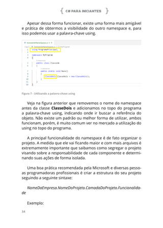 C# PARA INICIANTES
34
Apesar dessa forma funcionar, existe uma forma mais amigável
e prática de obtermos a visibilidade do outro namespace e, para
isso podemos usar a palavra-chave using.
Figura 7 - Utilizando a palavra-chave using
Veja na figura anterior que removemos o nome do namespace
antes da classe ClasseDois e adicionamos no topo do programa
a palavra-chave using, indicando onde ir buscar a referência do
objeto. Não existe um padrão ou melhor forma de utilizar, ambos
funcionam, porém, é muito comum ver no mercado a utilização do
using no topo do programa.
A principal funcionalidade do namespace é de fato organizar o
projeto. A medida que ele vai ficando maior e com mais arquivos é
extremamente importante que saibamos como segregar o projeto
visando sobre a responsabilidade de cada componente e determi-
nando suas ações de forma isolada.
Uma boa prática recomendada pela Microsoft e diversas pesso-
as programadoras profissionais é criar a estrutura do seu projeto
seguindo a seguinte sintaxe:
NomeDaEmpresa.NomeDoProjeto.CamadaDoProjeto.Funcionalida-
de
Exemplo:
 