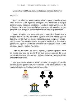 CAPÍTULO 2 - CONCEITOS BÁSICOS DA LINGUAGEM C#
35
Microsoft.LivroCSharp.CamadaDeDados.ConectorSqlServer
CLASSES
Antes de falarmos tecnicamente sobre o que é uma classe, va-
mos primeiro fazer algumas analogias para entender o porquê
precisamos de classes e objetos no mundo de desenvolvimento de
softwares. Nos próximos capítulos veremos mais detalhes sobre
programação e objetos para complementar nosso aprendizado.
Vamos imaginar que nosso primeiro projeto de software seja a
criação de um sistema para uma agência bancária. Nessa agência
bancária temos diversos atores e processos que compõem o negó-
cio. Quando falamos em atores, imagine a funcionária do caixa, o
gerente da agência e todos os funcionários ou processo que fazem
com que aquele negócio funcione.
Todo dia de manhã ao abrir a agência, o gerente precisa abrir
os caixas para que os funcionários que são operadores do caixa
possam trabalhar e efetuar suas rotinas diárias de crédito e débito
em contas correntes.
Veja que apenas em uma breve narração conseguimos identifi-
car dois atores (gerente e funcionários do caixa) e dois processos de
negócio (crédito e débito em conta bancária).
Figura 8 - Representação do domínio de negócio
 